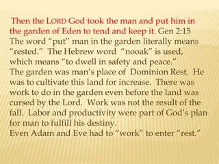 Then the LORD God took the man and put him in
the garden of Eden to tend and keep it. Gen 2:15
The word “put” man in the garden literally means
“rested.” The Hebrew word “nooak” is used,
which means “to dwell in safety and peace.”
The garden was man’s place of Dominion Rest. He
was to cultivate this land for increase. There was
work to do in the garden even before the land was
cursed by the Lord. Work was not the result of the
fall. Labor and productivity were part of God’s plan
for man to fulfill his destiny.
Even Adam and Eve had to “work” to enter “rest.”
 