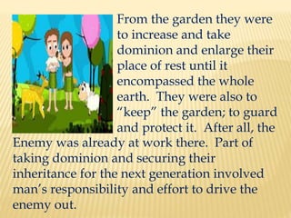 From the garden they were
to increase and take
dominion and enlarge their
place of rest until it
encompassed the whole
earth. They were also to
“keep” the garden; to guard
and protect it. After all, the
Enemy was already at work there. Part of
taking dominion and securing their
inheritance for the next generation involved
man’s responsibility and effort to drive the
enemy out.
 