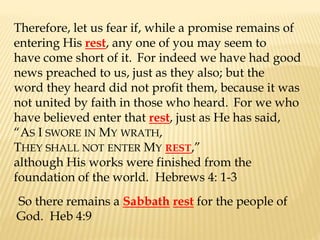 Therefore, let us fear if, while a promise remains of
entering His rest, any one of you may seem to
have come short of it. For indeed we have had good
news preached to us, just as they also; but the
word they heard did not profit them, because it was
not united by faith in those who heard. For we who
have believed enter that rest, just as He has said,
“AS I SWORE IN MY WRATH,
THEY SHALL NOT ENTER MY REST,”
although His works were finished from the
foundation of the world. Hebrews 4: 1-3
So there remains a Sabbath rest for the people of
God. Heb 4:9
 