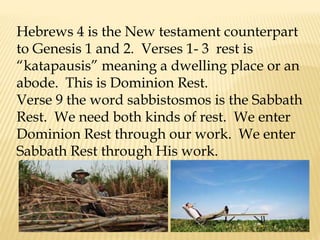 Hebrews 4 is the New testament counterpart
to Genesis 1 and 2. Verses 1- 3 rest is
“katapausis” meaning a dwelling place or an
abode. This is Dominion Rest.
Verse 9 the word sabbistosmos is the Sabbath
Rest. We need both kinds of rest. We enter
Dominion Rest through our work. We enter
Sabbath Rest through His work.
 