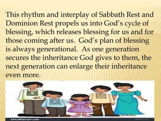This rhythm and interplay of Sabbath Rest and
Dominion Rest propels us into God’s cycle of
blessing, which releases blessing for us and for
those coming after us. God’s plan of blessing
is always generational. As one generation
secures the inheritance God gives to them, the
next generation can enlarge their inheritance
even more.
 