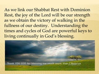 As we link our Shabbat Rest with Dominion
Rest, the joy of the Lord will be our strength
as we obtain the victory of walking in the
fullness of our destiny. Understanding the
times and cycles of God are powerful keys to
living continually in God’s blessing.
 