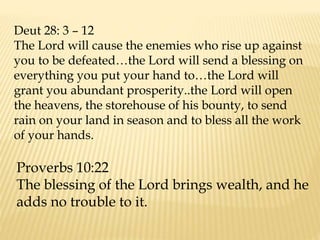 Deut 28: 3 – 12
The Lord will cause the enemies who rise up against
you to be defeated…the Lord will send a blessing on
everything you put your hand to…the Lord will
grant you abundant prosperity..the Lord will open
the heavens, the storehouse of his bounty, to send
rain on your land in season and to bless all the work
of your hands.
Proverbs 10:22
The blessing of the Lord brings wealth, and he
adds no trouble to it.
 