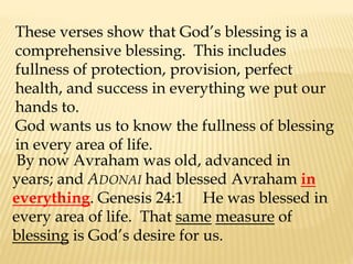 These verses show that God’s blessing is a
comprehensive blessing. This includes
fullness of protection, provision, perfect
health, and success in everything we put our
hands to.
God wants us to know the fullness of blessing
in every area of life.
By now Avraham was old, advanced in
years; and ADONAI had blessed Avraham in
everything. Genesis 24:1 He was blessed in
every area of life. That same measure of
blessing is God’s desire for us.
 