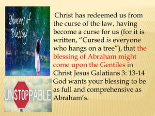 Christ has redeemed us from
the curse of the law, having
become a curse for us (for it is
written, “Cursed is everyone
who hangs on a tree”), that the
blessing of Abraham might
come upon the Gentiles in
Christ Jesus Galatians 3: 13-14
God wants your blessing to be
as full and comprehensive as
Abraham’s.
 