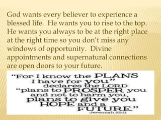 God wants every believer to experience a
blessed life. He wants you to rise to the top.
He wants you always to be at the right place
at the right time so you don’t miss any
windows of opportunity. Divine
appointments and supernatural connections
are open doors to your future.
 