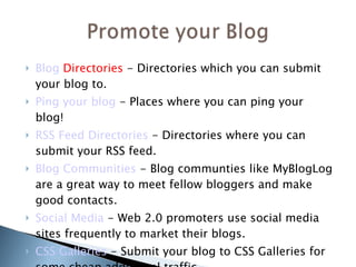 Blog  Directories   - Directories which you can submit your blog to.  Ping your  blog  - Places where you can ping your blog! RSS Feed Directories  - Directories where you can submit your RSS feed. Blog  Communities  - Blog communties like MyBlogLog are a great way to meet fellow bloggers and make good contacts. Social Media  - Web 2.0 promoters use social media sites frequently to market their blogs.  CSS Galleries  - Submit your blog to CSS Galleries for some cheap additional traffic.    
