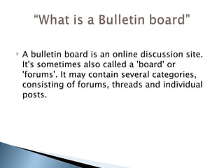 A bulletin board is an online discussion site. It's sometimes also called a 'board' or 'forums'. It may contain several categories, consisting of forums, threads and individual posts. 