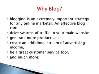 Blogging is an extremely important strategy for any online marketer. An effective blog can: drive swarms of traffic to your main website, generate more product sales, create an additional stream of advertising income, be a great customer service tool, and much more! 