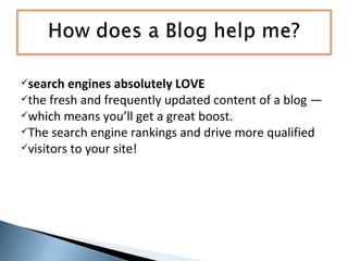 search engines absolutely LOVE   the fresh and frequently updated content of a blog —  which means you’ll get a great boost. The search engine rankings and drive more qualified  visitors to your site! 