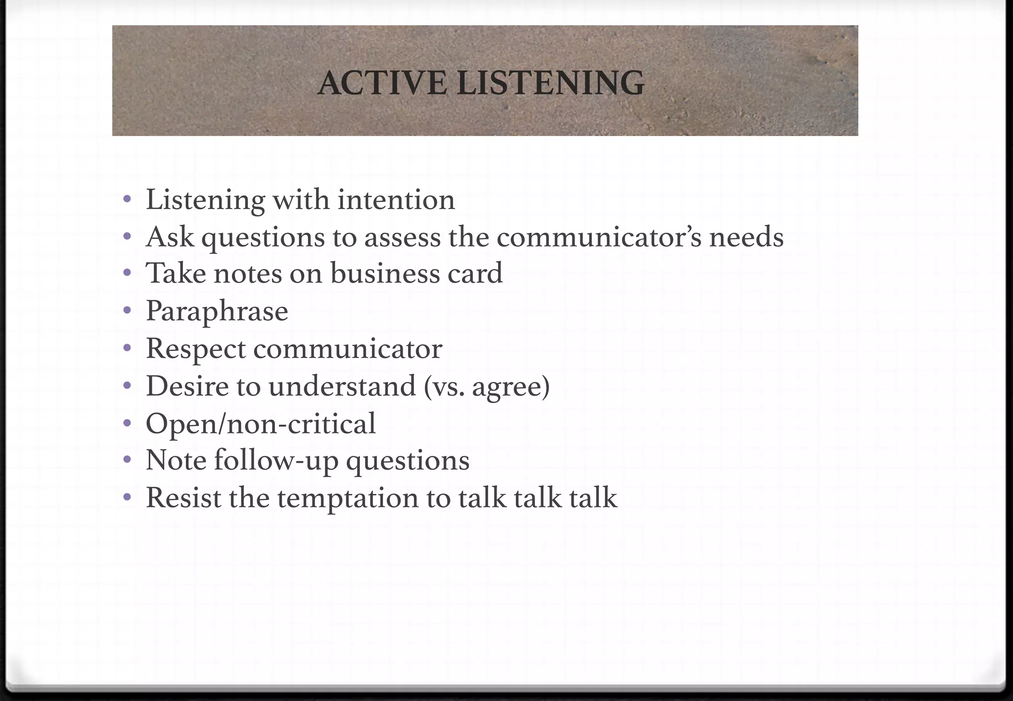 ACTIVE LISTENING
• 
• 
• 
• 
• 
• 
• 
• 
• 

Listening with intention!
Ask questions to assess the communicator’s needs!
Take notes on business card !
Paraphrase!
Respect communicator!
Desire to understand (vs. agree)!
Open/non-critical!
Note follow-up questions!
Resist the temptation to talk talk talk!

 