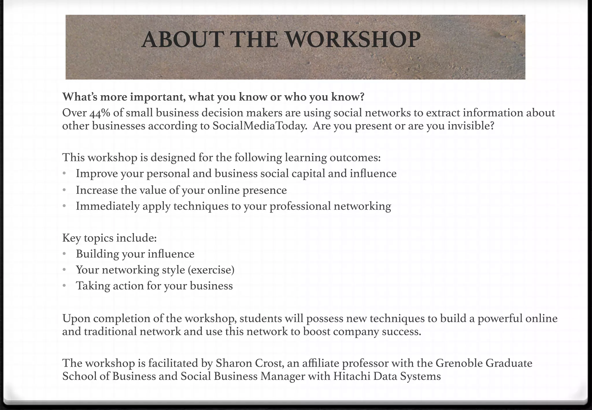 ABOUT THE WORKSHOP
What’s more important, what you know or who you know? 
Over 44% of small business decision makers are using social networks to extract information about
other businesses according to SocialMediaToday. Are you present or are you invisible?!
!
This workshop is designed for the following learning outcomes: !
•  Improve your personal and business social capital and inﬂuence!
•  Increase the value of your online presence!
•  Immediately apply techniques to your professional networking !
!
Key topics include:!
•  Building your inﬂuence!
•  Your networking style (exercise)!
•  Taking action for your business!
!
Upon completion of the workshop, students will possess new techniques to build a powerful online
and traditional network and use this network to boost company success.!
!

!

The workshop is facilitated by Sharon Crost, an aﬃliate professor with the Grenoble Graduate
School of Business and Social Business Manager with Hitachi Data Systems !

 