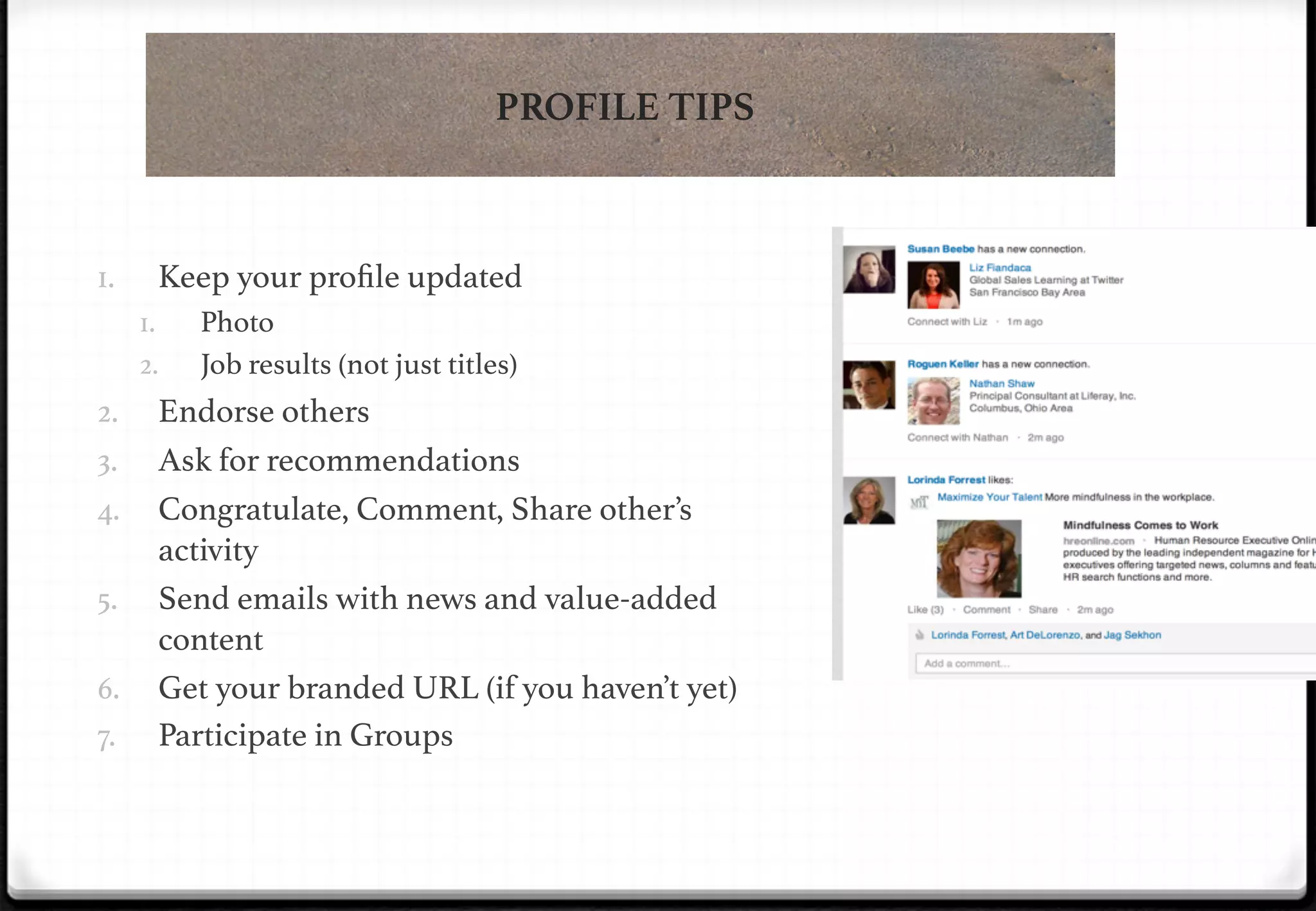 PROFILE TIPS

1. 

Keep your proﬁle updated!
1. 
2. 

2. 
3. 
4. 
5. 

!

6. 
7. 

Photo!
Job results (not just titles)!

Endorse others!
Ask for recommendations!
Congratulate, Comment, Share other’s
activity!
Send emails with news and value-added
content!
Get your branded URL (if you haven’t yet)!
Participate in Groups !

 
