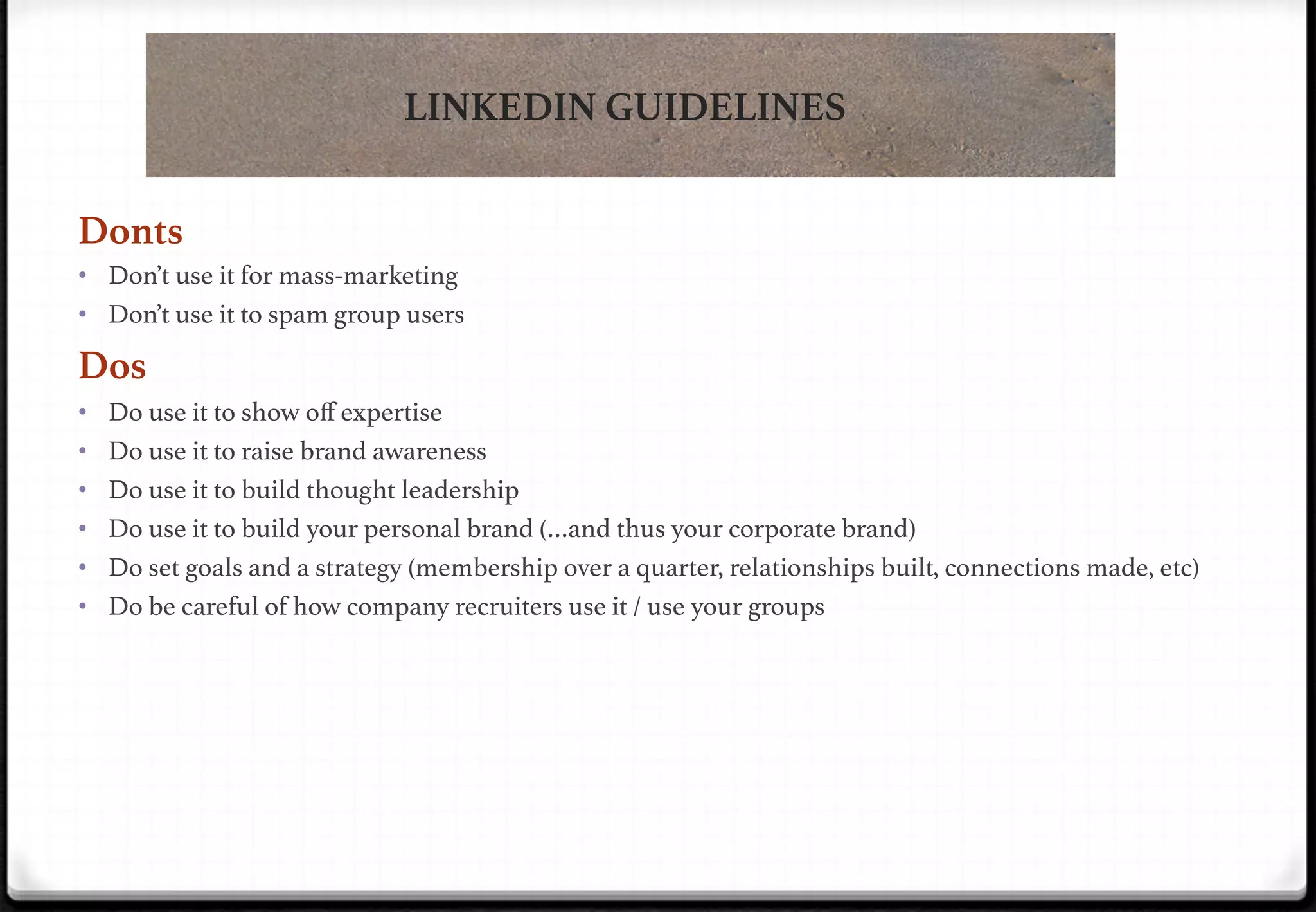 LINKEDIN GUIDELINES
LinkedIn: The Rules!
Donts
•  Don’t use it for mass-marketing!
•  Don’t use it to spam group users!

Dos
•  Do use it to show oﬀ expertise!
•  Do use it to raise brand awareness!
•  Do use it to build thought leadership !
•  Do use it to build your personal brand (…and thus your corporate brand)!
•  Do set goals and a strategy (membership over a quarter, relationships built, connections made, etc)!
•  Do be careful of how company recruiters use it / use your groups!

 