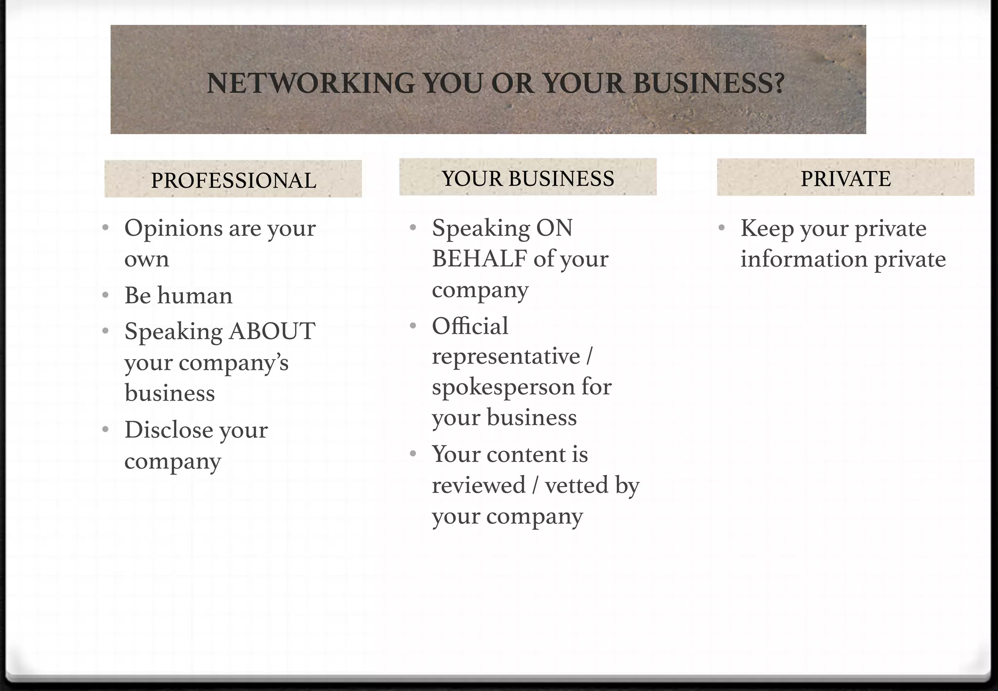 NETWORKING YOU OR YOUR BUSINESS?
PROFESSIONAL!

YOUR BUSINESS!

•  Opinions are your

•  Speaking ON

own!
•  Be human!
•  Speaking ABOUT
your company’s
business!
•  Disclose your
company!

BEHALF of your
company!
•  Oﬃcial
representative /
spokesperson for
your business!
•  Your content is
reviewed / vetted by
your company!

PRIVATE!

•  Keep your private

information private!

 