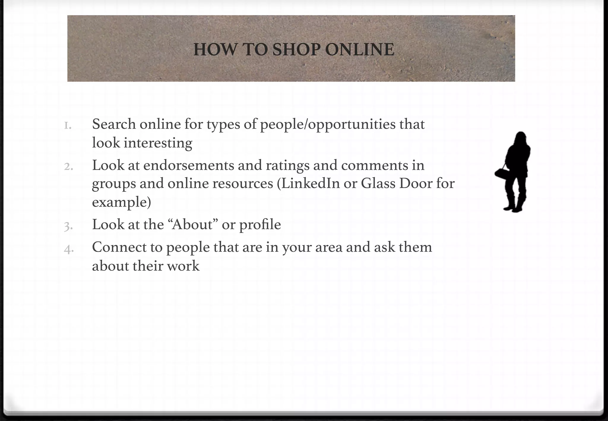 HOW TO SHOP ONLINE

1. 
2. 

3. 

!

4. 

Search online for types of people/opportunities that
look interesting!
Look at endorsements and ratings and comments in
groups and online resources (LinkedIn or Glass Door for
example)!
Look at the “About” or proﬁle!
Connect to people that are in your area and ask them
about their work !

 