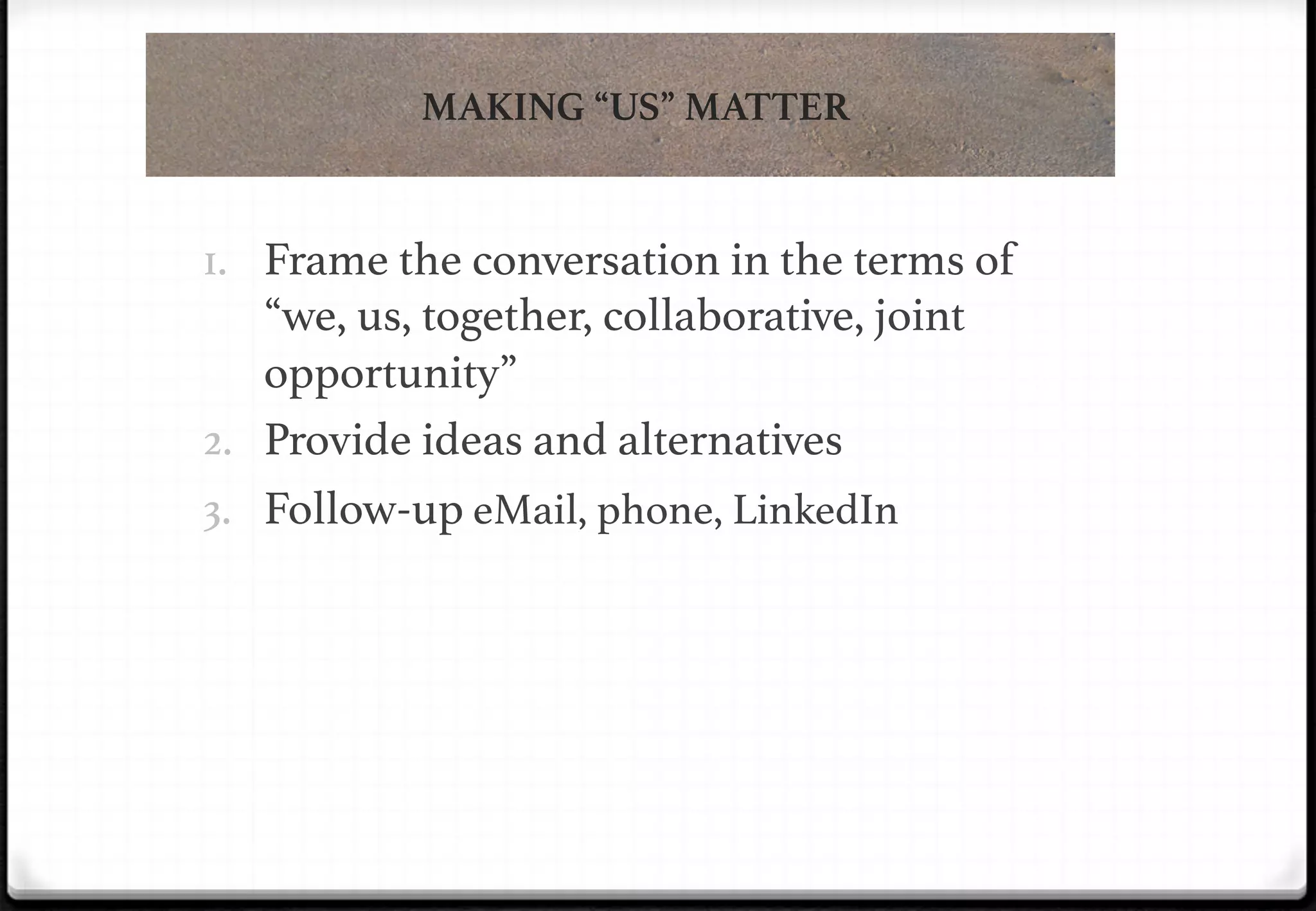 MAKING “US” MATTER

1.  Frame the conversation in the terms of

“we, us, together, collaborative, joint
opportunity”!
2.  Provide ideas and alternatives!
3.  Follow-up eMail, phone, LinkedIn!

 