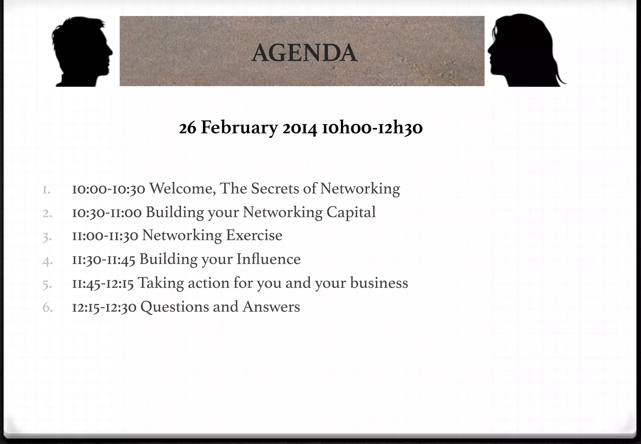 AGENDA
26 February 2014 10h00-12h30
1. 
2. 
3. 
4. 
5. 
6. 

10:00-10:30 Welcome, The Secrets of Networking !
10:30-11:00 Building your Networking Capital!
11:00-11:30 Networking Exercise!
11:30-11:45 Building your Inﬂuence!
11:45-12:15 Taking action for you and your business!
12:15-12:30 Questions and Answers!

 