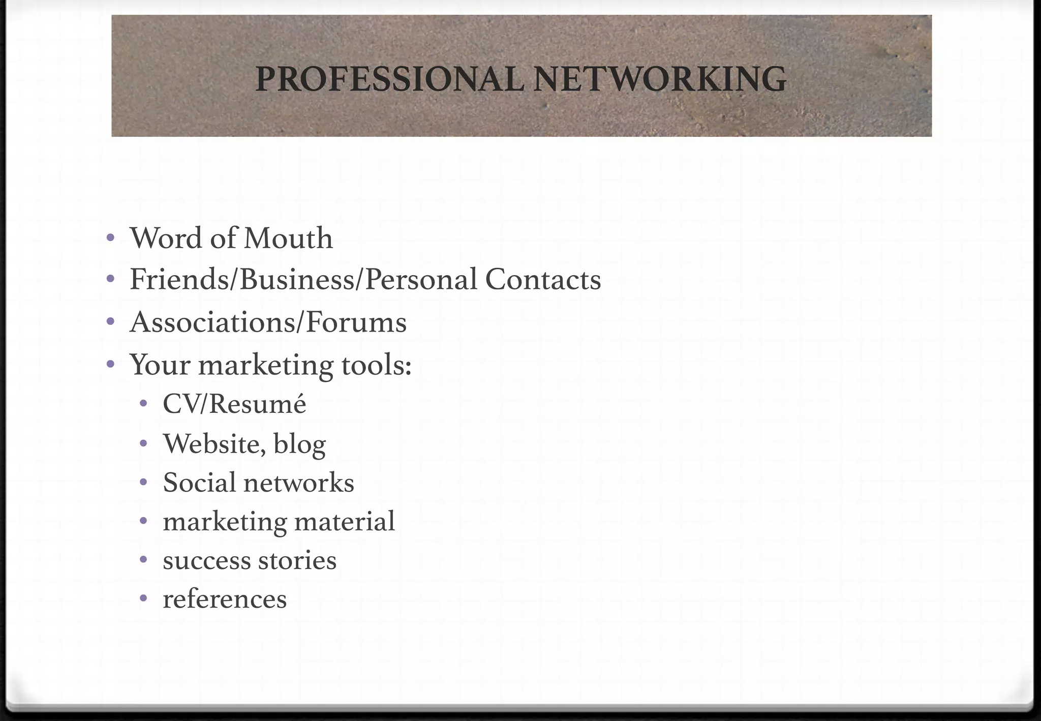 PROFESSIONAL NETWORKING

• 
• 
• 
• 

Word of Mouth!
Friends/Business/Personal Contacts!
Associations/Forums!
Your marketing tools: !
• 
• 
• 
• 
• 
• 

CV/Resumé!
Website, blog!
Social networks!
marketing material!
success stories!
references!

 