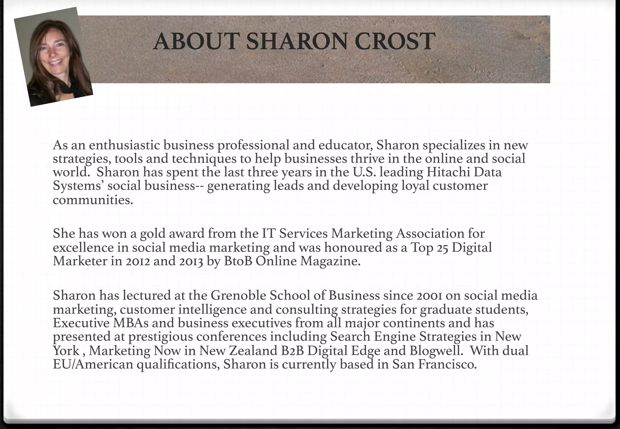 ABOUT SHARON CROST

As an enthusiastic business professional and educator, Sharon specializes in new
strategies, tools and techniques to help businesses thrive in the online and social
world. Sharon has spent the last three years in the U.S. leading Hitachi Data
Systems’ social business-- generating leads and developing loyal customer
communities. !
!
She has won a gold award from the IT Services Marketing Association for
excellence in social media marketing and was honoured as a Top 25 Digital
Marketer in 2012 and 2013 by BtoB Online Magazine.!
!

!

Sharon has lectured at the Grenoble School of Business since 2001 on social media
marketing, customer intelligence and consulting strategies for graduate students,
Executive MBAs and business executives from all major continents and has
presented at prestigious conferences including Search Engine Strategies in New
York , Marketing Now in New Zealand B2B Digital Edge and Blogwell. With dual
EU/American qualiﬁcations, Sharon is currently based in San Francisco.!

 