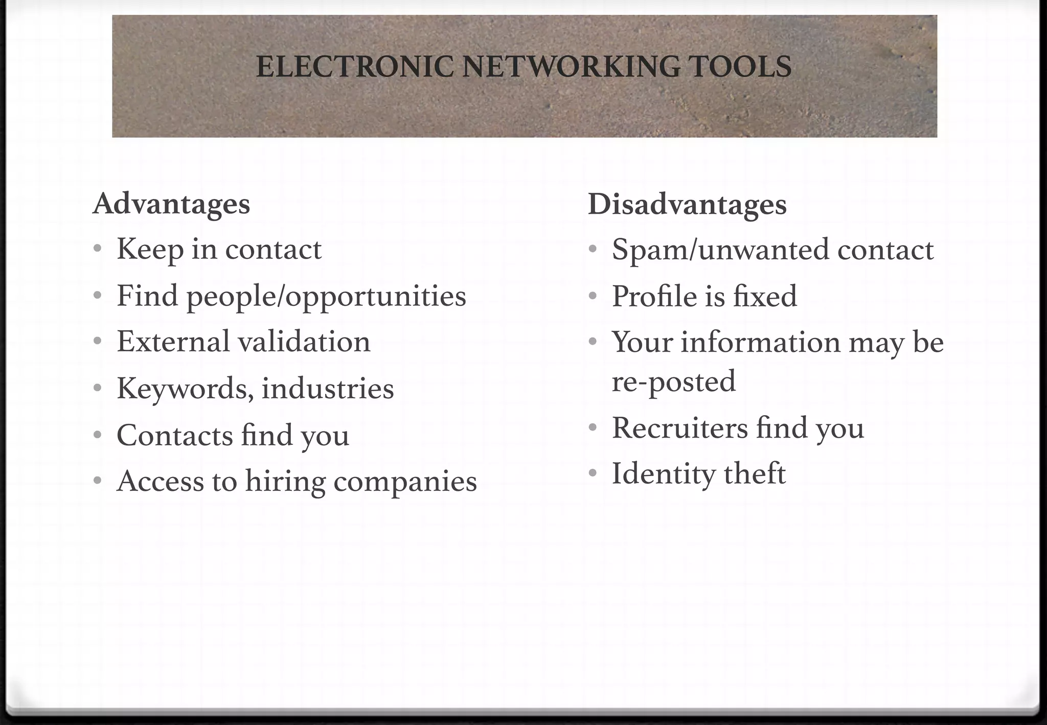 ELECTRONIC NETWORKING TOOLS

Advantages
•  Keep in contact!
•  Find people/opportunities!
•  External validation!
•  Keywords, industries!
•  Contacts ﬁnd you!
•  Access to hiring companies!

Disadvantages
•  Spam/unwanted contact!
•  Proﬁle is ﬁxed!
•  Your information may be
re-posted!
•  Recruiters ﬁnd you!
•  Identity theft!

 