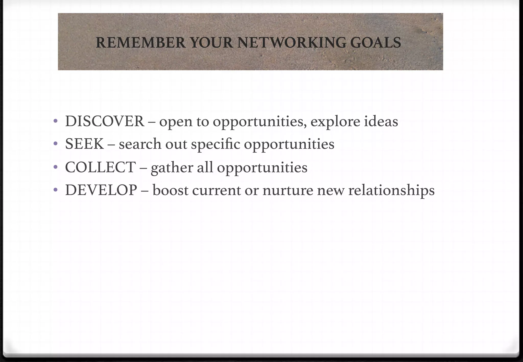 REMEMBER YOUR NETWORKING GOALS

•  DISCOVER – open to opportunities, explore ideas!
•  SEEK – search out speciﬁc opportunities!
•  COLLECT – gather all opportunities!
•  DEVELOP – boost current or nurture new relationships!

 