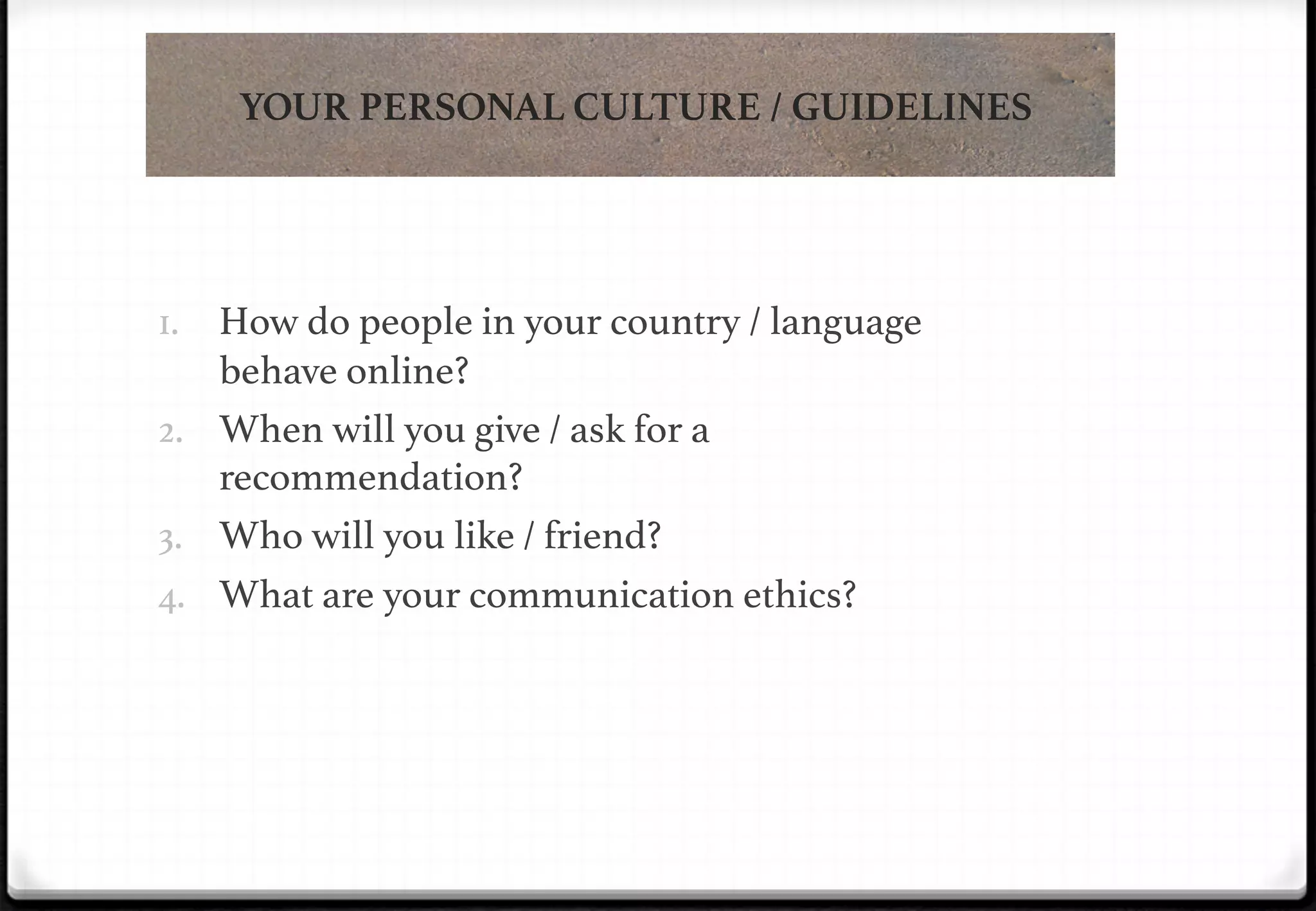 YOUR PERSONAL CULTURE / GUIDELINES

!
1.  How do people in your country / language

!

behave online?!
2.  When will you give / ask for a
recommendation?!
3.  Who will you like / friend?!
4.  What are your communication ethics?!

 