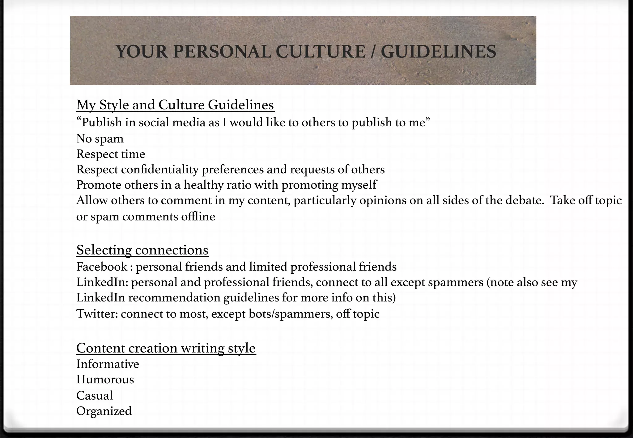 YOUR PERSONAL CULTURE / GUIDELINES
My Style and Culture Guidelines!
“Publish in social media as I would like to others to publish to me”!
No spam!
Respect time!
Respect conﬁdentiality preferences and requests of others!
Promote others in a healthy ratio with promoting myself!
Allow others to comment in my content, particularly opinions on all sides of the debate. Take oﬀ topic
or spam comments oﬄine!

!
Selecting connections!
Facebook : personal friends and limited professional friends!
LinkedIn: personal and professional friends, connect to all except spammers (note also see my
LinkedIn recommendation guidelines for more info on this)!
Twitter: connect to most, except bots/spammers, oﬀ topic!

!
Content creation writing style!
Informative!
Humorous!
Casual!
Organized!

 