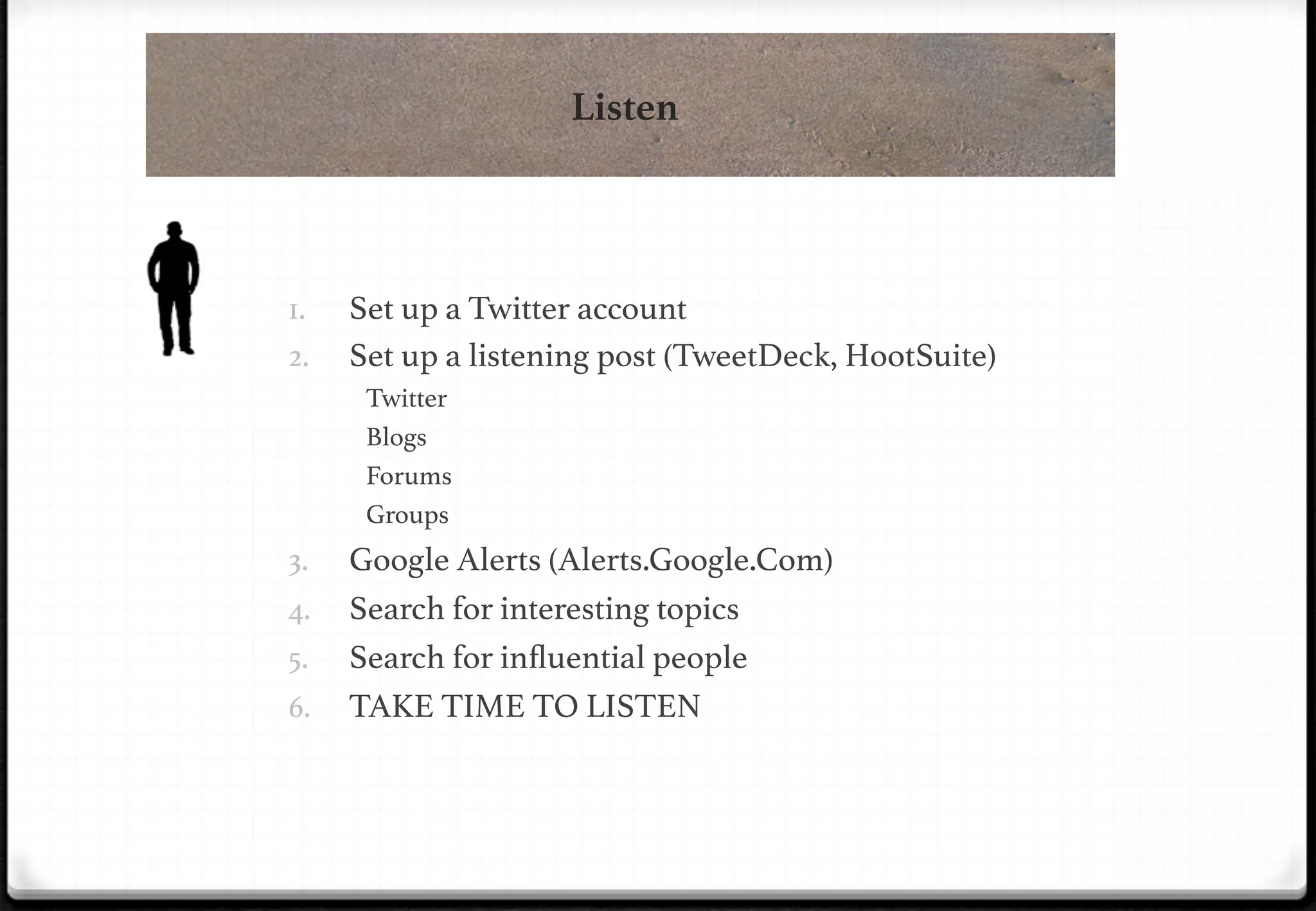 Listen

!
1. 
2. 

Set up a Twitter account!
Set up a listening post (TweetDeck, HootSuite)!
Twitter!
Blogs!
Forums!
Groups!

3. 
4. 
5. 

!

6. 

Google Alerts (Alerts.Google.Com)!
Search for interesting topics!
Search for inﬂuential people!
TAKE TIME TO LISTEN!

 