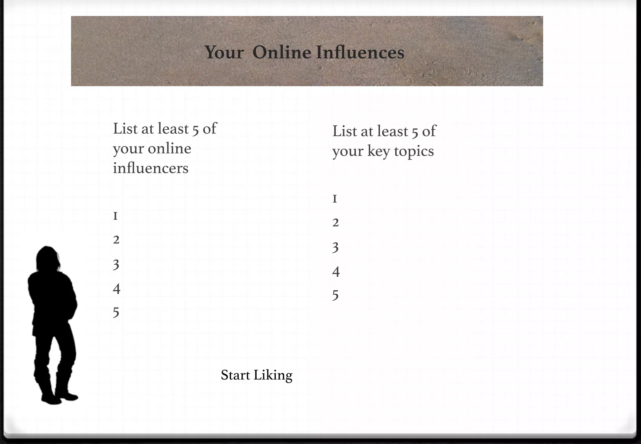 Your Online Inﬂuences

List at least 5 of
your online
inﬂuencers!

List at least 5 of
your key topics!

!

1!
2!
3!
4!
5!

!

1!
2!
3!
4!
5!
!

!
Start Liking!

 