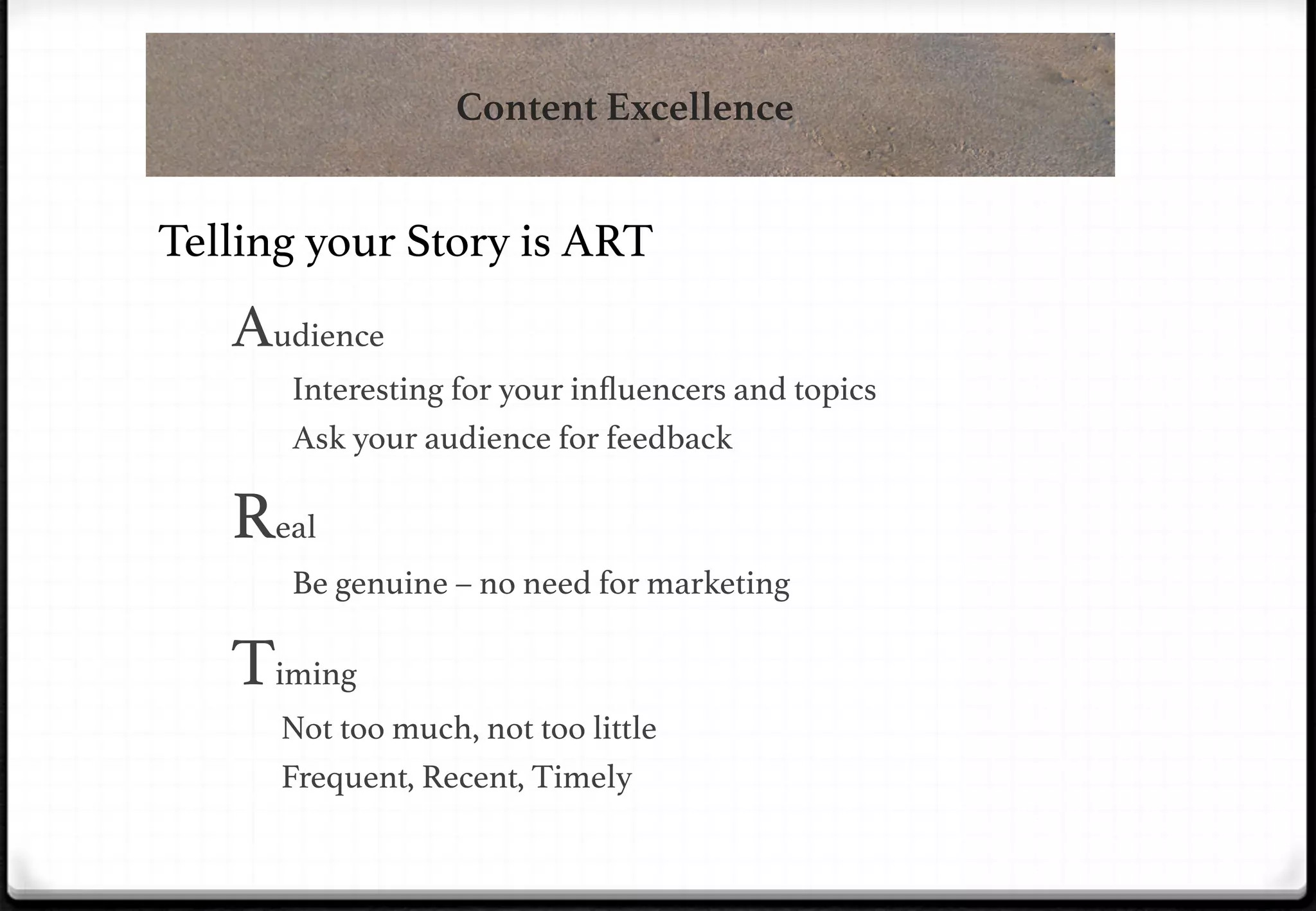 Content Excellence

Telling your Story is ART!

Audience!
&Interesting for your inﬂuencers and topics!
&Ask your audience for feedback!

Real !
&Be genuine – no need for marketing!

Timing!
Not too much, not too little!
Frequent, Recent, Timely!

 