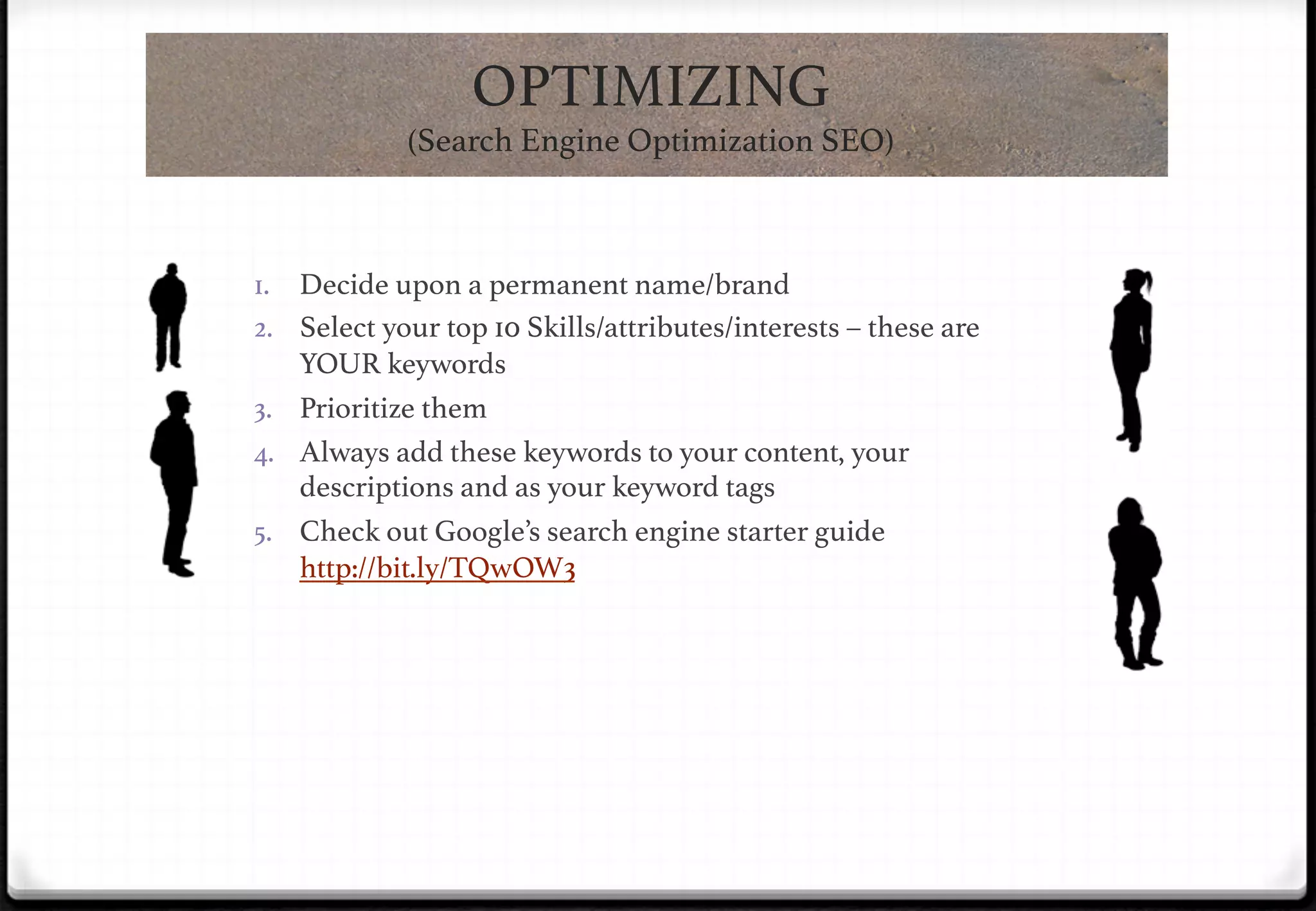 OPTIMIZING !
(Search Engine Optimization SEO)!

1.  Decide upon a permanent name/brand!
2.  Select your top 10 Skills/attributes/interests – these are

!

YOUR keywords!
3.  Prioritize them!
4.  Always add these keywords to your content, your
descriptions and as your keyword tags!
5.  Check out Google’s search engine starter guide
http://bit.ly/TQwOW3!

 