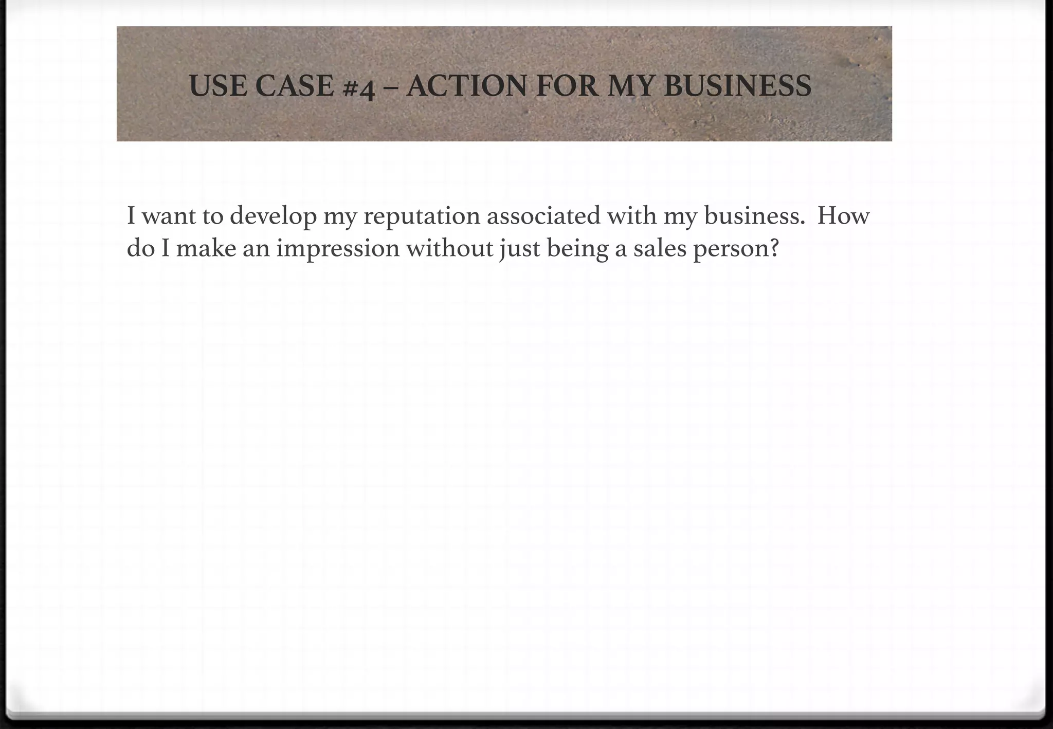 USE CASE #4 – ACTION FOR MY BUSINESS

!

!

!

!

I want to develop my reputation associated with my business. How
do I make an impression without just being a sales person?!

 