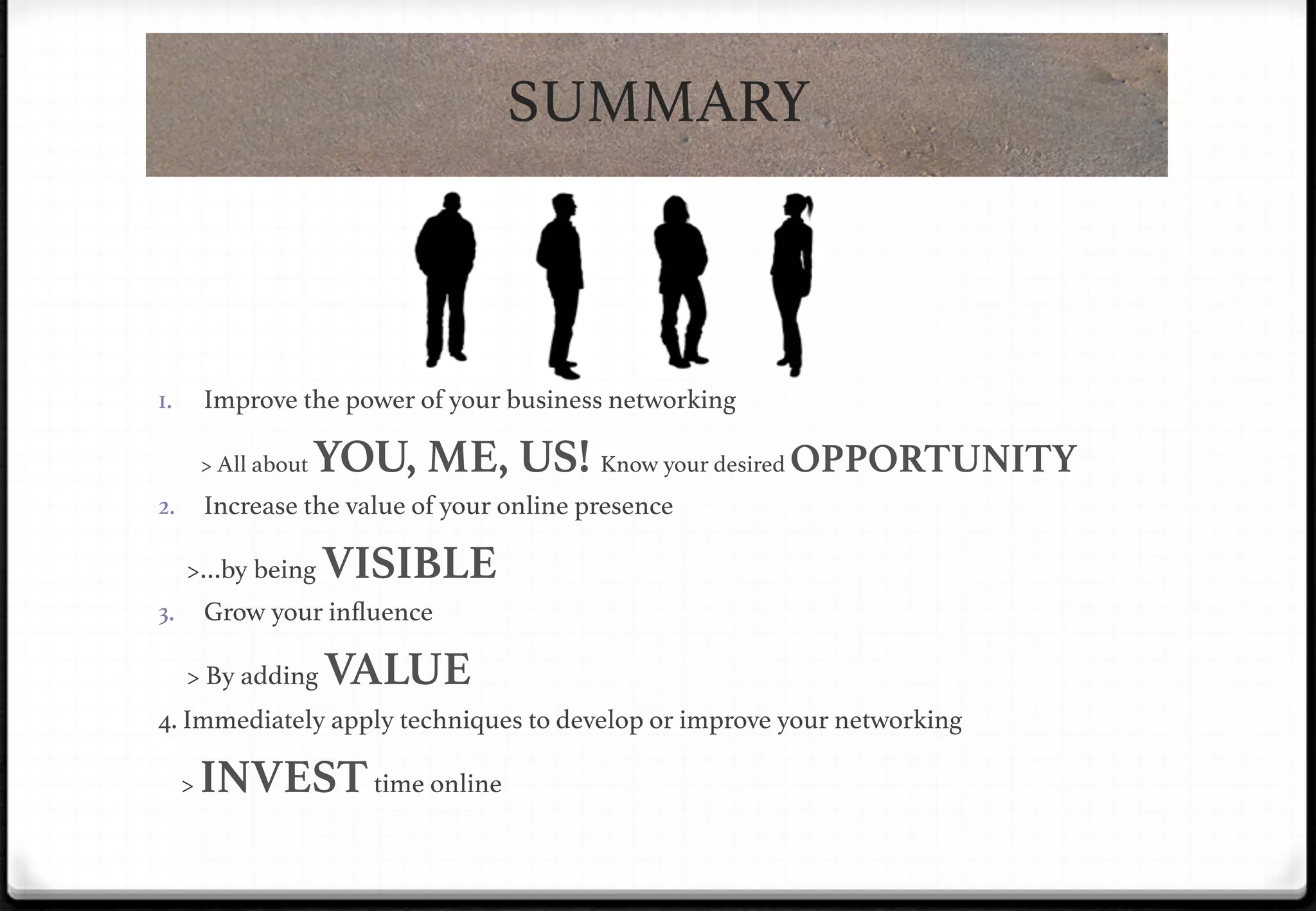 SUMMARY!

Improve the power of your business networking!

1. 

> All about

YOU, ME, US! Know your desired OPPORTUNITY!

2.  Increase the value of your online presence !

>…by being

VISIBLE

Grow your inﬂuence!

3. 

> By adding

VALUE

4. Immediately apply techniques to develop or improve your networking!

!

>

INVEST time online!

 