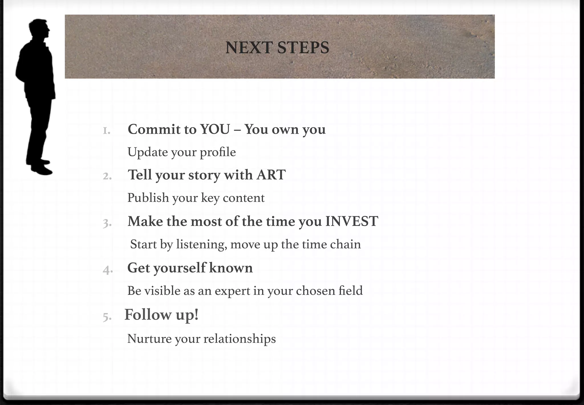 NEXT STEPS

Commit to YOU – You own you

1. 

Update your proﬁle!

Tell your story with ART

2. 

Publish your key content!

Make the most of the time you INVEST

3. 

Start by listening, move up the time chain

4.  Get yourself known
Be visible as an expert in your chosen ﬁeld!

5.  Follow up!

!

!

Nurture your relationships!

 