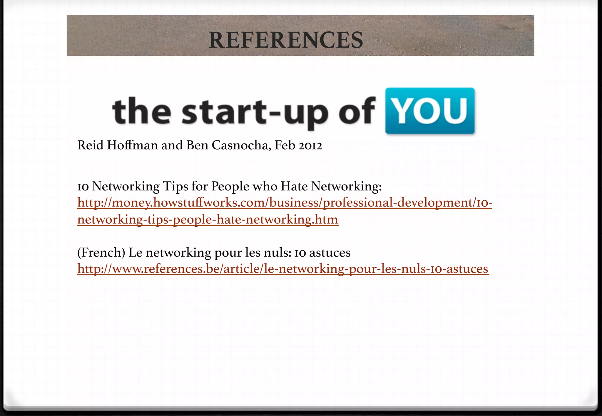 REFERENCES

Reid Hoﬀman and Ben Casnocha, Feb 2012!
10 Networking Tips for People who Hate Networking:
http://money.howstuﬀworks.com/business/professional-development/10networking-tips-people-hate-networking.htm!
!

!

!

(French) Le networking pour les nuls: 10 astuces
http://www.references.be/article/le-networking-pour-les-nuls-10-astuces!

 