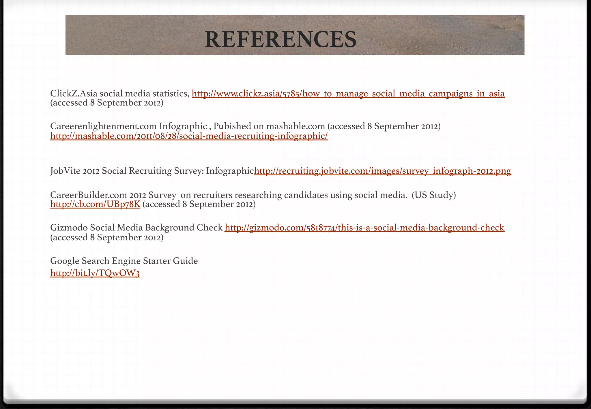 REFERENCES
ClickZ.Asia social media statistics, http://www.clickz.asia/5785/how_to_manage_social_media_campaigns_in_asia
(accessed 8 September 2012)!
!
Careerenlightenment.com Infographic , Pubished on mashable.com (accessed 8 September 2012)
http://mashable.com/2011/08/28/social-media-recruiting-infographic/!
!
!
JobVite 2012 Social Recruiting Survey: Infographichttp://recruiting.jobvite.com/images/survey_infograph-2012.png!
!
CareerBuilder.com 2012 Survey on recruiters researching candidates using social media. (US Study)
http://cb.com/UBp78K (accessed 8 September 2012)!
!
Gizmodo Social Media Background Check http://gizmodo.com/5818774/this-is-a-social-media-background-check
(accessed 8 September 2012)!
!

!

!

Google Search Engine Starter Guide!
http://bit.ly/TQwOW3!

 