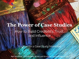 The Power of Case Studies
How to Build Credibility, Trust,
and Influence
Deb	Monfette,	Chief	Content	Writer	and	Strategist,	Contenttriggers	LLC		
It’s time for a Case Study Makeover
 