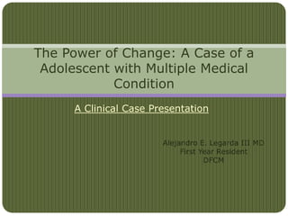 A Clinical Case Presentation
The Power of Change: A Case of a
Adolescent with Multiple Medical
Condition
Alejandro E. Legarda III MD
First Year Resident
DFCM
 