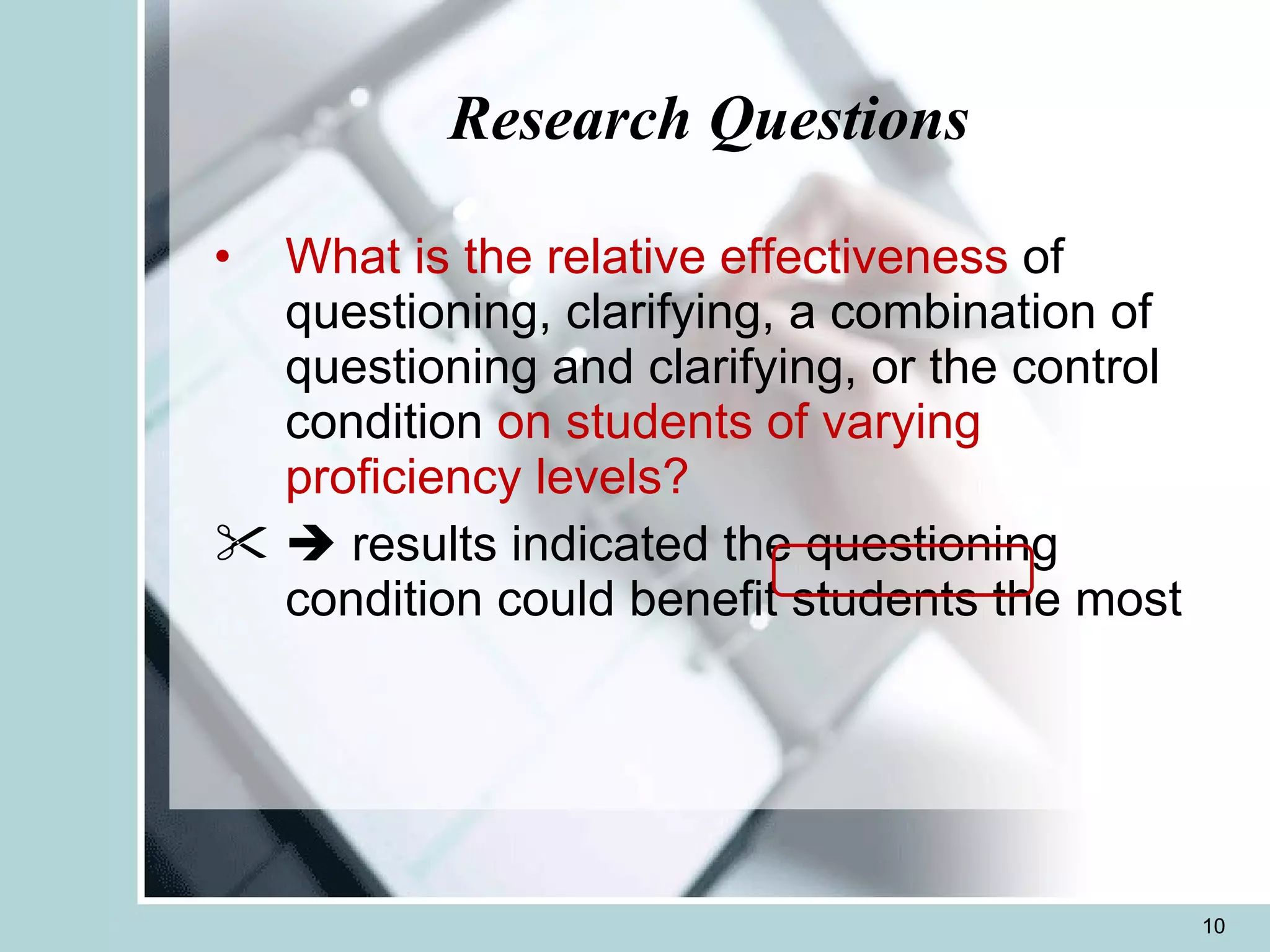 Research Questions What is the relative effectiveness  of questioning, clarifying, a combination of questioning and clarifying, or the control condition  on students of varying proficiency levels?    results indicated the questioning condition could benefit students the most  