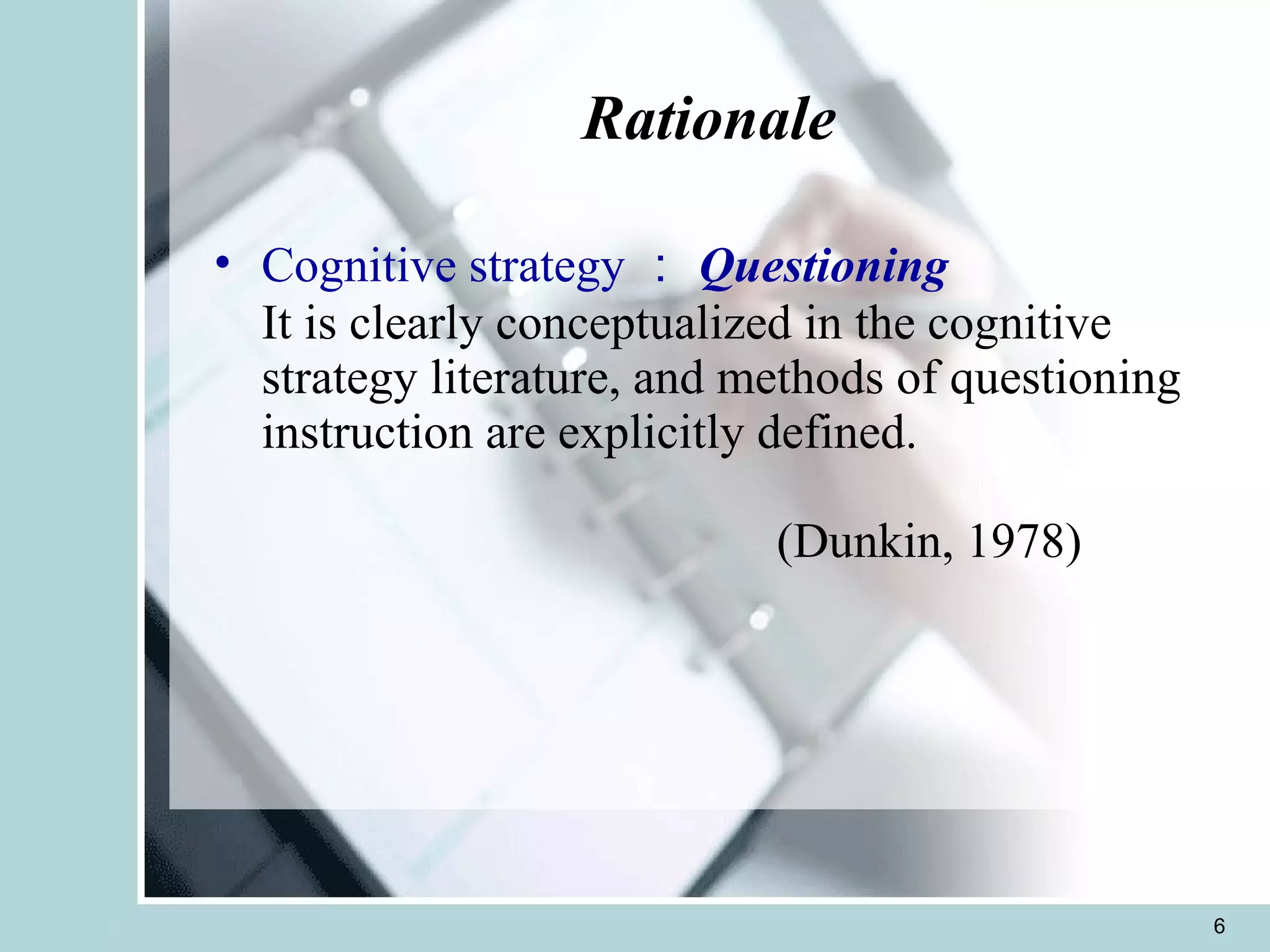 Rationale Cognitive strategy ： Questioning It is clearly conceptualized in the cognitive strategy literature, and methods of questioning instruction are explicitly defined.   (Dunkin, 1978)   