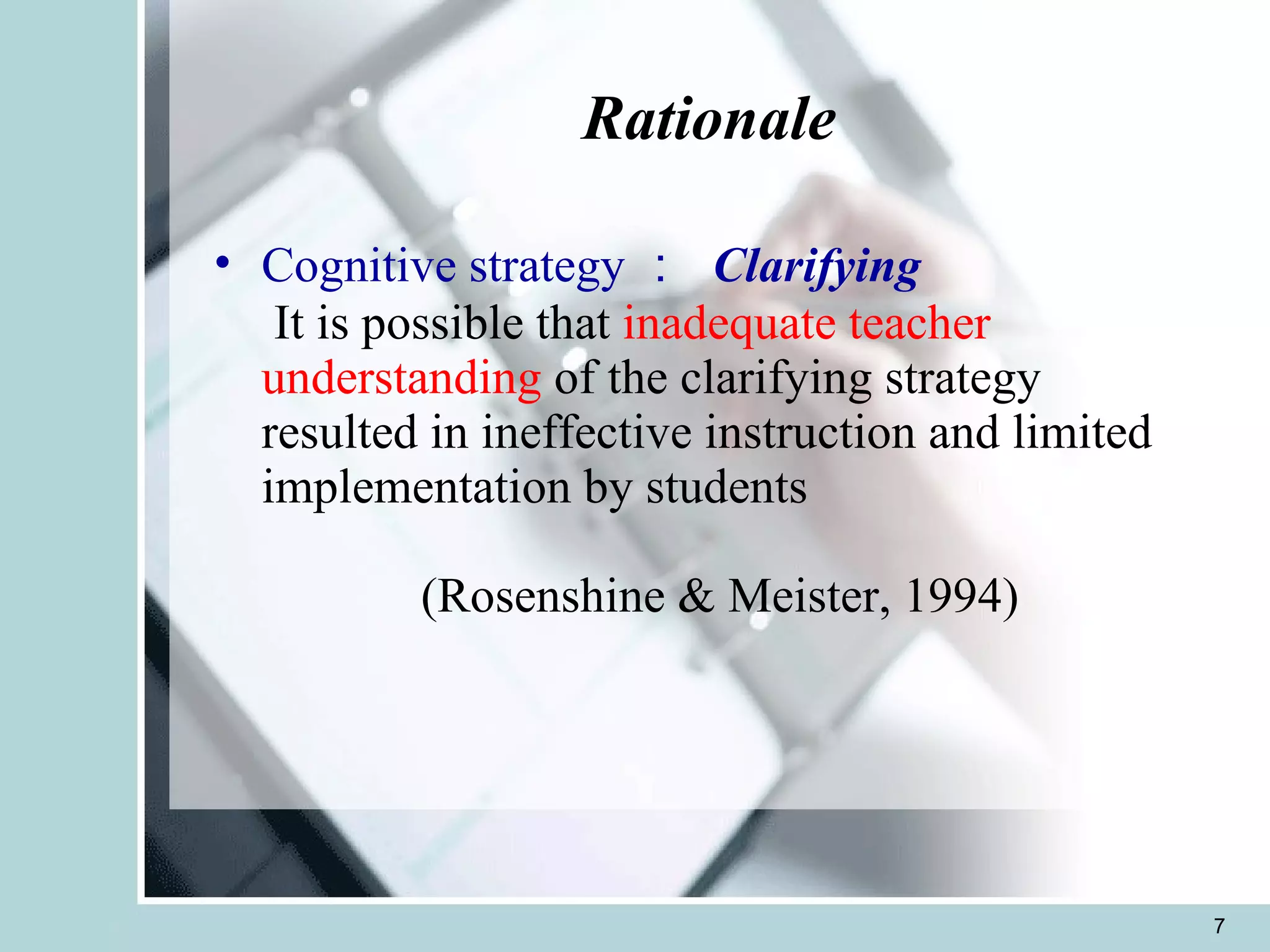 Rationale Cognitive strategy ：  Clarifying  It is possible that  inadequate teacher understanding  of the clarifying strategy resulted in ineffective instruction and limited implementation by students     (Rosenshine & Meister, 1994)  