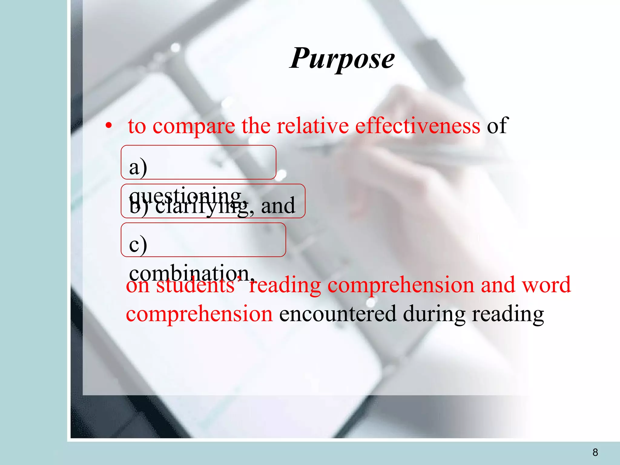 Purpose  to compare the relative effectiveness  of        a) questioning, b) clarifying, and c) combination, on students’ reading comprehension and word comprehension  encountered during reading 