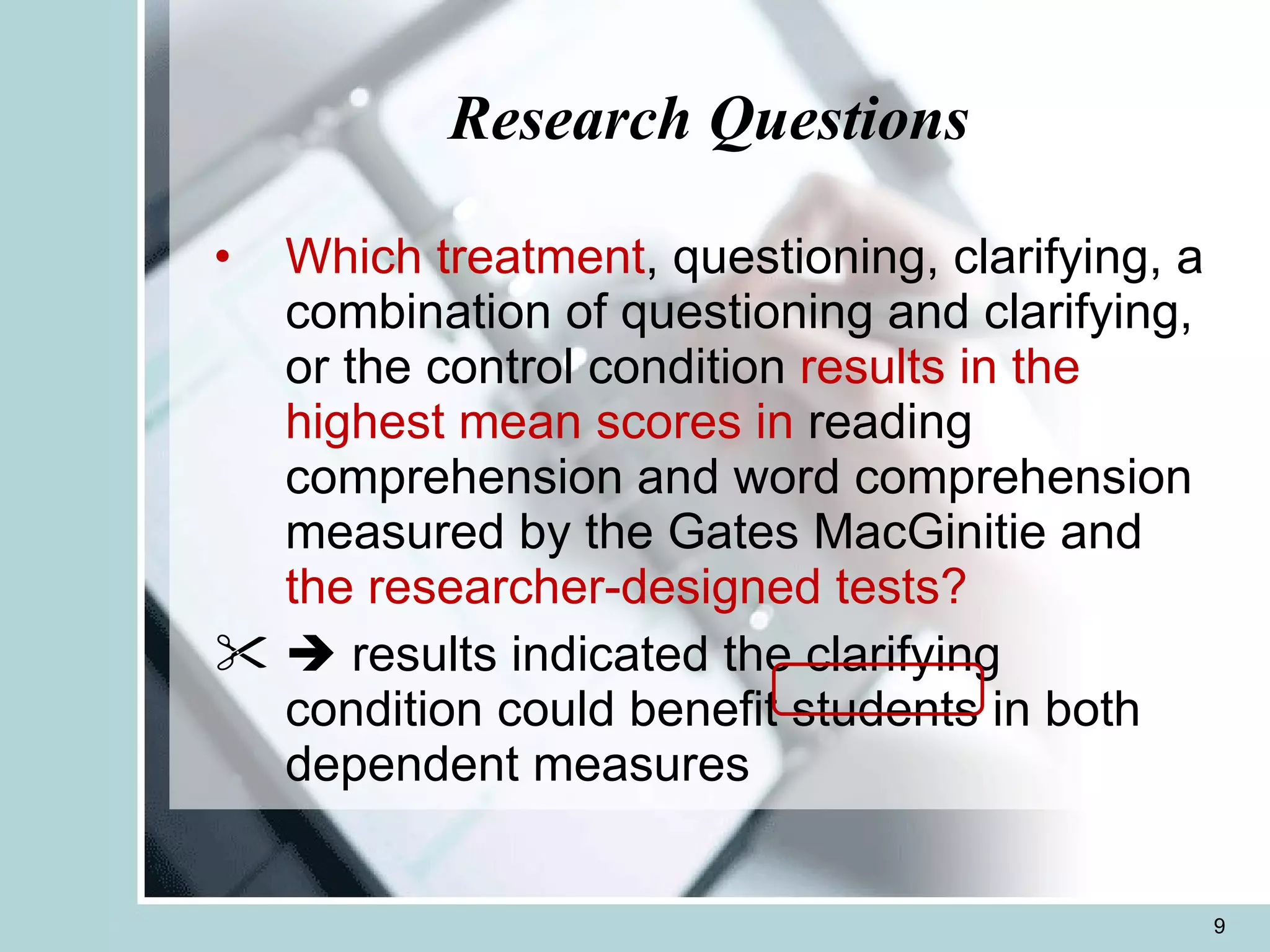 Research Questions Which treatment , questioning, clarifying, a combination of questioning and clarifying, or the control condition  results in the highest mean scores in  reading comprehension and word comprehension measured by the Gates MacGinitie and  the researcher-designed tests?    results indicated the clarifying condition could benefit students in both dependent measures 