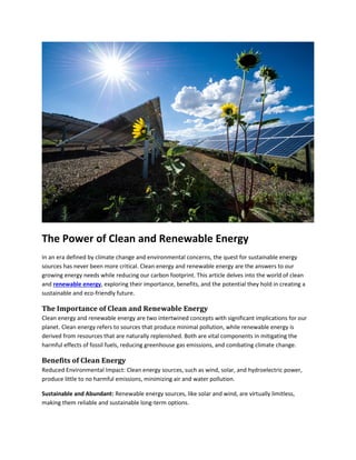 The Power of Clean and Renewable Energy
In an era defined by climate change and environmental concerns, the quest for sustainable energy
sources has never been more critical. Clean energy and renewable energy are the answers to our
growing energy needs while reducing our carbon footprint. This article delves into the world of clean
and renewable energy, exploring their importance, benefits, and the potential they hold in creating a
sustainable and eco-friendly future.
The Importance of Clean and Renewable Energy
Clean energy and renewable energy are two intertwined concepts with significant implications for our
planet. Clean energy refers to sources that produce minimal pollution, while renewable energy is
derived from resources that are naturally replenished. Both are vital components in mitigating the
harmful effects of fossil fuels, reducing greenhouse gas emissions, and combating climate change.
Benefits of Clean Energy
Reduced Environmental Impact: Clean energy sources, such as wind, solar, and hydroelectric power,
produce little to no harmful emissions, minimizing air and water pollution.
Sustainable and Abundant: Renewable energy sources, like solar and wind, are virtually limitless,
making them reliable and sustainable long-term options.
 