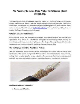 The Power of Co-Axial Blade Probes in California |Semi-
Probes, Inc.
The heart of technological innovation, California stands as a beacon of progress, continually
pushing the boundaries of what's possible. Among the state's technological marvels, the Co-Axial
Blade Probe has emerged as a groundbreaking tool, redefining precision measurements across
various industries. The intricacies of Co-Axial Blade Probes, their applications, and how they are
shaping the future of measurement technology.
What are Co-Axial Blade Probes?
Co-Axial Blade Probes are advanced measurement instruments designed for high-precision
applications. They consist of a set of blades arranged in a coaxial configuration, allowing for
incredibly accurate measurements in tight spaces. The design of these probes enables them to
navigate complex environments while providing reliable and precise data.
The Technology Behind Co-Axial Blade Probes:
The core technology behind Co-Axial Blades and Probes lies in their intricate design and
construction. The coaxial arrangement of blades allows for multi-directional measurements,
making them versatile tools for various industries. These probes often incorporate advanced
materials and sensor technologies to ensure optimal performance in challenging conditions.
Applications Across Industries:
1. Aerospace and Aviation
 