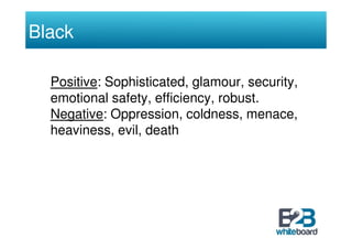 Black

  Positive: Sophisticated, glamour, security,
  emotional safety, efficiency, robust.
  Negative: Oppression, coldn...