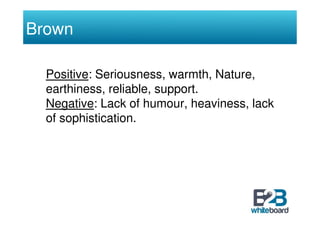 Brown

  Positive: Seriousness, warmth, Nature,
  earthiness, reliable, support.
  Negative: Lack of humour, heaviness, la...