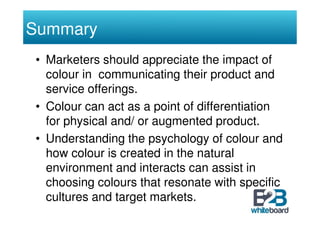 Summary
• Marketers should appreciate the impact of
  colour in communicating their product and
  service offerings.
• Col...