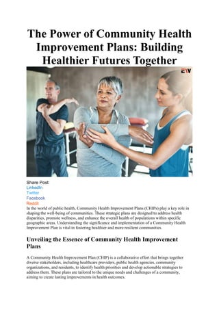 The Power of Community Health
Improvement Plans: Building
Healthier Futures Together
Share Post:
LinkedIn
Twitter
Facebook
Reddit
In the world of public health, Community Health Improvement Plans (CHIPs) play a key role in
shaping the well-being of communities. These strategic plans are designed to address health
disparities, promote wellness, and enhance the overall health of populations within specific
geographic areas. Understanding the significance and implementation of a Community Health
Improvement Plan is vital in fostering healthier and more resilient communities.
Unveiling the Essence of Community Health Improvement
Plans
A Community Health Improvement Plan (CHIP) is a collaborative effort that brings together
diverse stakeholders, including healthcare providers, public health agencies, community
organizations, and residents, to identify health priorities and develop actionable strategies to
address them. These plans are tailored to the unique needs and challenges of a community,
aiming to create lasting improvements in health outcomes.
 